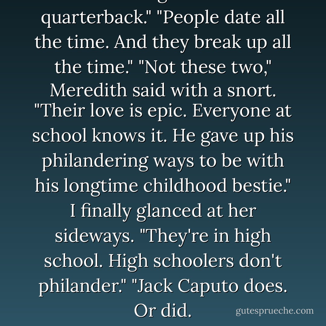 She's dating the school quarterback."<br />"People date all the time. And they break up all the time."<br />"Not these two," Meredith said with a snort. "Their love is epic. Everyone at school knows it. He gave up his philandering ways to be with his longtime childhood bestie."<br />I finally glanced at her sideways. "They're in high school. High schoolers don't philander."<br />"Jack Caputo does. Or did. - Brodi Ashton