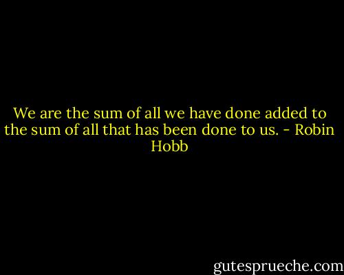 We are the sum of all we have done added to the sum of all that has been done to us. - Robin Hobb
