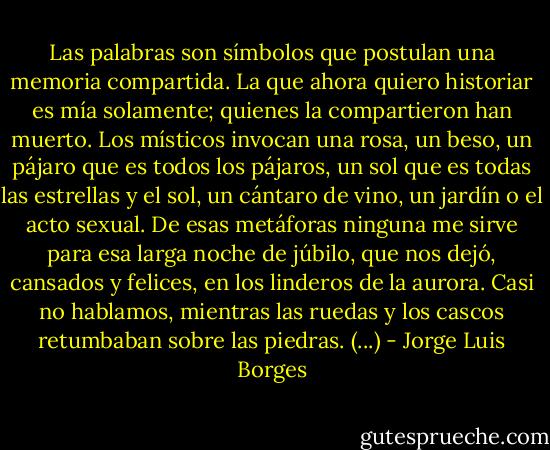 Las palabras son símbolos que postulan una memoria compartida. La que ahora quiero historiar es mía solamente; quienes la compartieron han muerto. Los místicos invocan una rosa, un beso, un pájaro que es todos los pájaros, un sol que es todas las estrellas y el sol, un cántaro de vino, un jardín o el acto sexual. De esas metáforas ninguna me sirve para esa larga noche de júbilo, que nos dejó, cansados y felices, en los linderos de la aurora. Casi no hablamos, mientras las ruedas y los cascos retumbaban sobre las piedras. (...) - Jorge Luis Borges