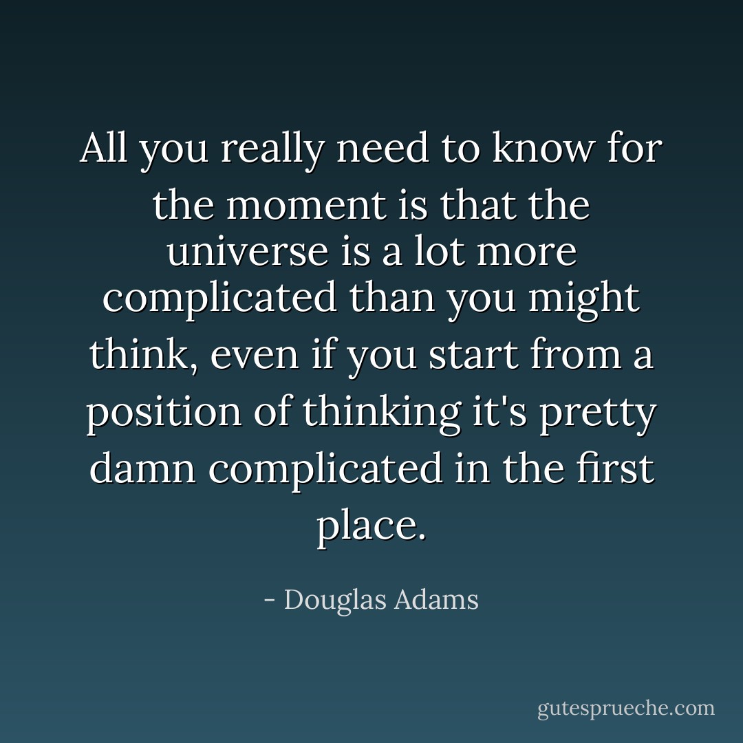 All you really need to know for the moment is that the universe is a lot more complicated than you might think, even if you start from a position of thinking it's pretty damn complicated in the first place. - Douglas Adams
