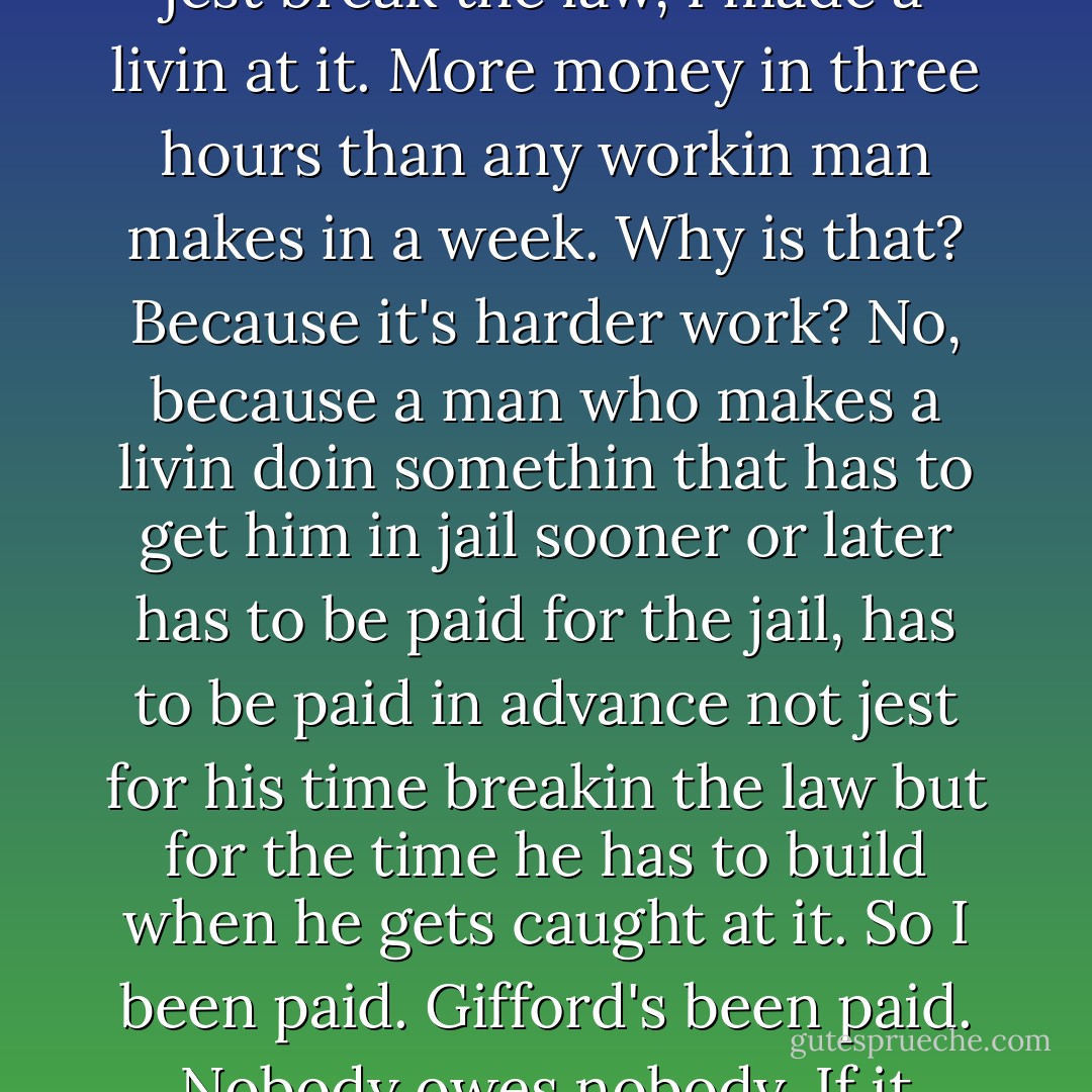 I busted him and he busted me. That's fair ain't it?<br /><br />No, I ain't forgettin about jail. You think because he arrested me that thows it off again I reckon? I don't. It's his job. It's what he gets paid for. To arrest people that break the law. And I didn't jest break the law, I made a livin at it. More money in three hours than any workin man makes in a week. Why is that? Because it's harder work? No, because a man who makes a livin doin somethin that has to get him in jail sooner or later has to be paid for the jail, has to be paid in advance not jest for his time breakin the law but for the time he has to build when he gets caught at it. So I been paid. Gifford's been paid. Nobody owes nobody. If it wadn't for Gifford, the law, I wouldn't of had the job I had blockadin and if it wadn't for me blockadin, Gifford wouldn't of had his job arrestin blockaders. Now who owes who? - Cormac McCarthy