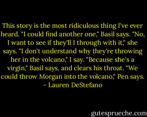 This story is the most ridiculous thing I've ever heard.<br />"I could find another one," Basil says.<br />"No, I want to see if they'll I through with it," she says.<br />"I don't understand why they're throwing her in the volcano," I say.<br />"Because she's a virgin," Basil says, and clears his throat.<br />"We could throw Morgan into the volcano," Pen says. - Lauren DeStefano