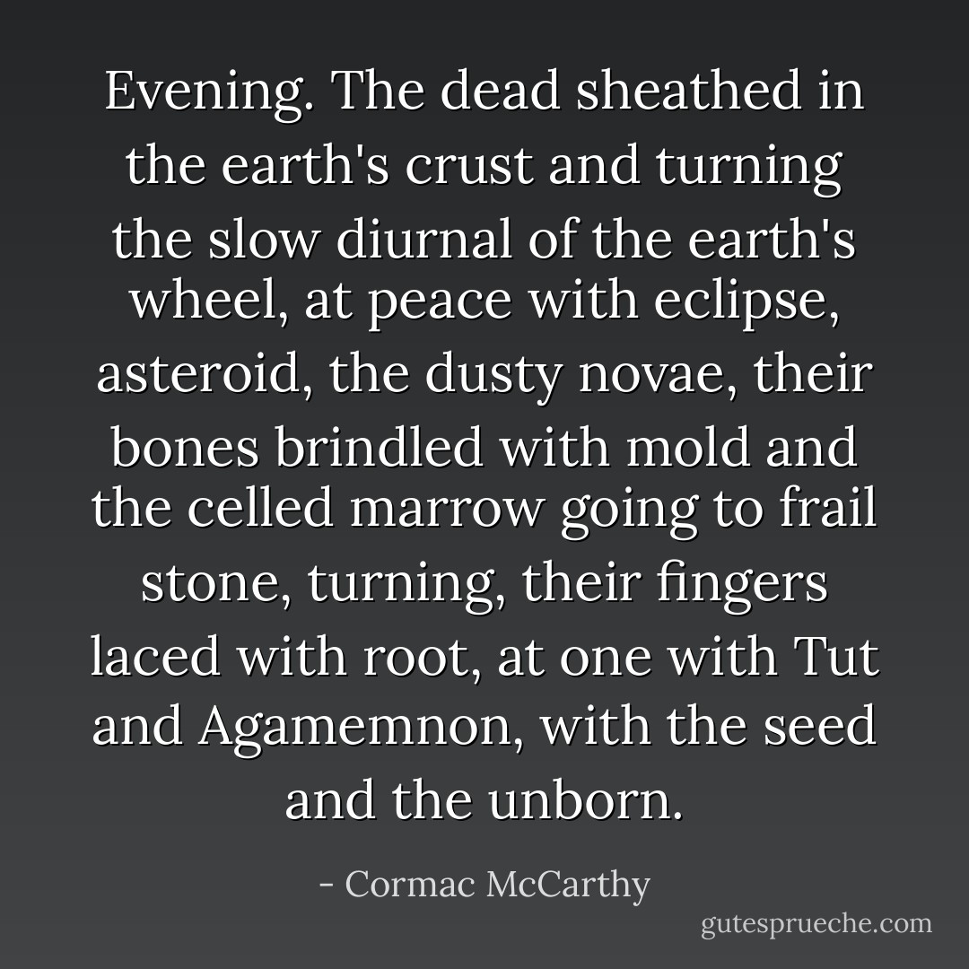 Evening. The dead sheathed in the earth's crust and turning the slow diurnal of the earth's wheel, at peace with eclipse, asteroid, the dusty novae, their bones brindled with mold and the celled marrow going to frail stone, turning, their fingers laced with root, at one with Tut and Agamemnon, with the seed and the unborn. - Cormac McCarthy