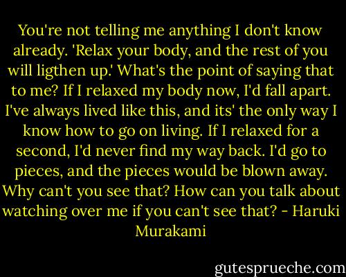 You're not telling me anything I don't know already. 'Relax your body, and the rest of you will ligthen up.' What's the point of saying that to me? If I relaxed my body now, I'd fall apart. I've always lived like this, and its' the only way I know how to go on living. If I relaxed for a second, I'd never find my way back. I'd go to pieces, and the pieces would be blown away. Why can't you see that? How can you talk about watching over me if you can't see that? - Haruki Murakami