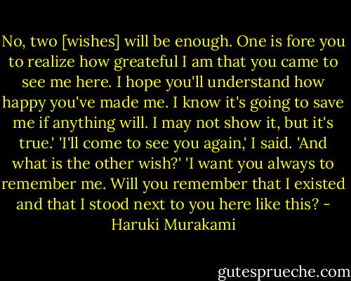 No, two [wishes] will be enough. One is fore you to realize how greateful I am that you came to see me here. I hope you'll understand how happy you've made me. I know it's going to save me if anything will. I may not show it, but it's true.'<br />'I'll come to see you again,' I said. 'And what is the other wish?'<br />'I want you always to remember me. Will you remember that I existed and that I stood next to you here like this? - Haruki Murakami