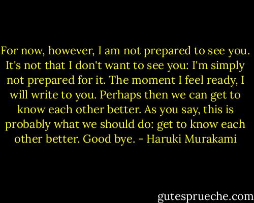 For now, however, I am not prepared to see you. It's not that I don't want to see you: I'm simply not prepared for it. The moment I feel ready, I will write to you. Perhaps then we can get to know each other better. As you say, this is probably what we should do: get to know each other better.<br />Good bye. - Haruki Murakami