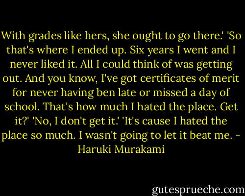 With grades like hers, she ought to go there.' 'So that's where I ended up. Six years I went and I never liked it. All I could think of was getting out. And you know, I've got certificates of merit for never having ben late or missed a day of school. That's how much I hated the place. Get it?'<br />'No, I don't get it.'<br />'It's cause I hated the place so much. I wasn't going to let it beat me. - Haruki Murakami