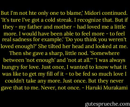 But I'm not hte only one to blame,' Midori continued. 'It's ture I've got a cold streak. I recognize that. But if they - my father and mother - had loved me a little more. I would have been able to feel more - to feel real sadness for example.'<br />'Do you think you weren't loved enough?'<br />She tilted her head and looked at me. Then she gave a sharp, little nod. 'Somewhere between 'not enough' and 'not at all.''' 'I was always hungry for love. Just once, I wanted to know what it was like to get my fill of it - to be fed so much love I couldn't take any more. Just once. But they never gave that to me. Never, not once. - Haruki Murakami