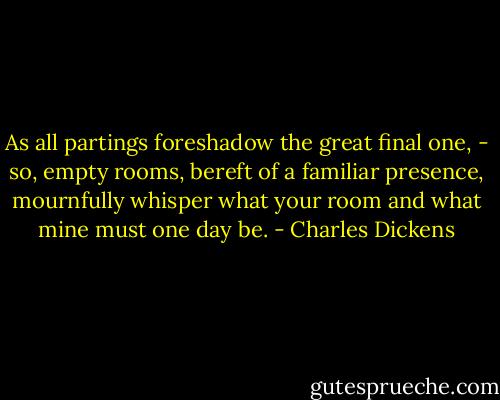 As all partings foreshadow the great final one, - so, empty rooms, bereft of a familiar presence, mournfully whisper what your room and what mine must one day be. - Charles Dickens
