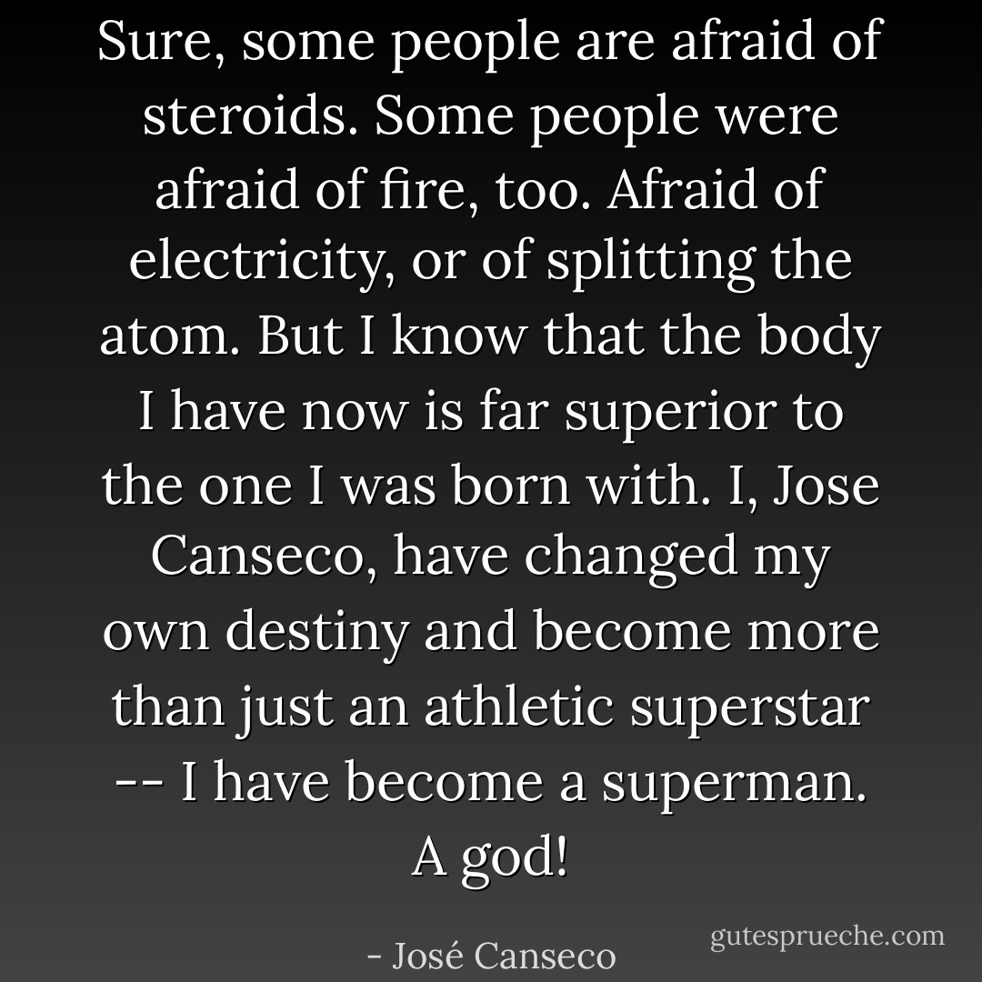 Sure, some people are afraid of steroids. Some people were afraid of fire, too. Afraid of electricity, or of splitting the atom. But I know that the body I have now is far superior to the one I was born with. I, Jose Canseco, have changed my own destiny and become more than just an athletic superstar -- I have become a superman. A god! - José Canseco