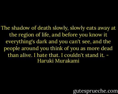 The shadow of death slowly, slowly eats away at the region of life, and before you know it everything's dark and you can't see, and the people around you think of you as more dead than alive. I hate that. I couldn't stand it. - Haruki Murakami