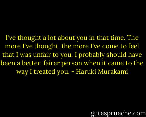 I've thought a lot about you in that time. The more I've thought, the more I've come to feel that I was unfair to you. I probably should have been a better, fairer person when it came to the way I treated you. - Haruki Murakami