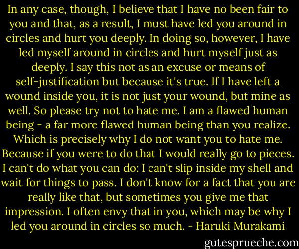 In any case, though, I believe that I have no been fair to you and that, as a result, I must have led you around in circles and hurt you deeply. In doing so, however, I have led myself around in circles and hurt myself just as deeply. I say this not as an excuse or means of self-justification but because it's true. If I have left a wound inside you, it is not just your wound, but mine as well. So please try not to hate me. I am a flawed human being - a far more flawed human being than you realize. Which is precisely why I do not want you to hate me. Because if you were to do that I would really go to pieces. I can't do what you can do: I can't slip inside my shell and wait for things to pass. I don't know for a fact that you are really like that, but sometimes you give me that impression. I often envy that in you, which may be why I led you around in circles so much. - Haruki Murakami