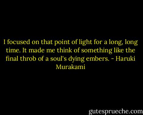 I focused on that point of light for a long, long time. It made me think of something like the final throb of a soul's dying embers. - Haruki Murakami