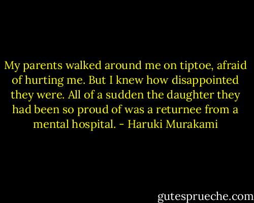 My parents walked around me on tiptoe, afraid of hurting me. But I knew how disappointed they were. All of a sudden the daughter they had been so proud of was a returnee from a mental hospital. - Haruki Murakami