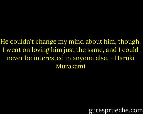 He couldn't change my mind about him, though. I went on loving him just the same, and I could never be interested in anyone else. - Haruki Murakami