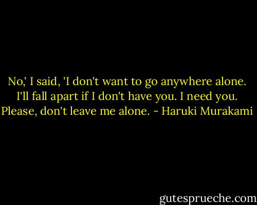 No,' I said, 'I don't want to go anywhere alone. I'll fall apart if I don't have you. I need you. Please, don't leave me alone. - Haruki Murakami