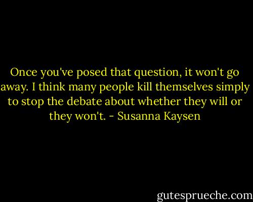 Once you've posed that question, it won't go away. I think many people kill themselves simply to stop the debate about whether they will or they won't. - Susanna Kaysen