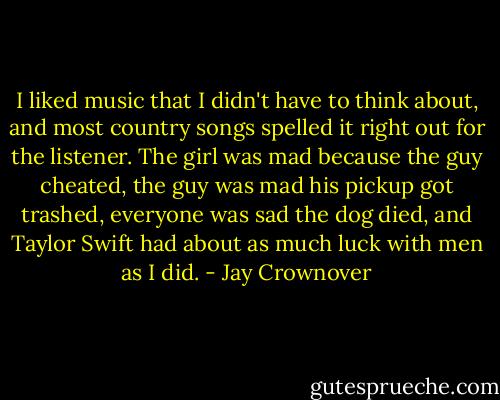 I liked music that I didn't have to think about, and most country songs spelled it right out for the listener. The girl was mad because the guy cheated, the guy was mad his pickup got trashed, everyone was sad the dog died, and Taylor Swift had about as much luck with men as I did. - Jay Crownover