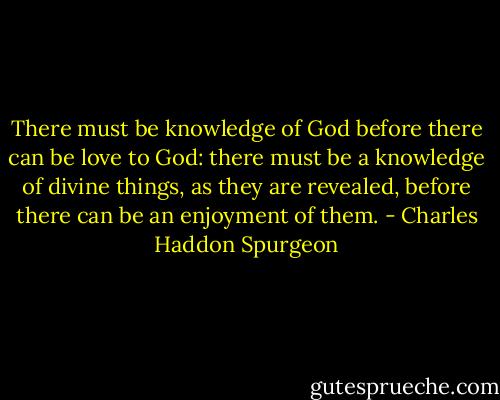 There must be knowledge of God before there can be love to God: there must be a knowledge of divine things, as they are revealed, before there can be an enjoyment of them. - Charles Haddon Spurgeon