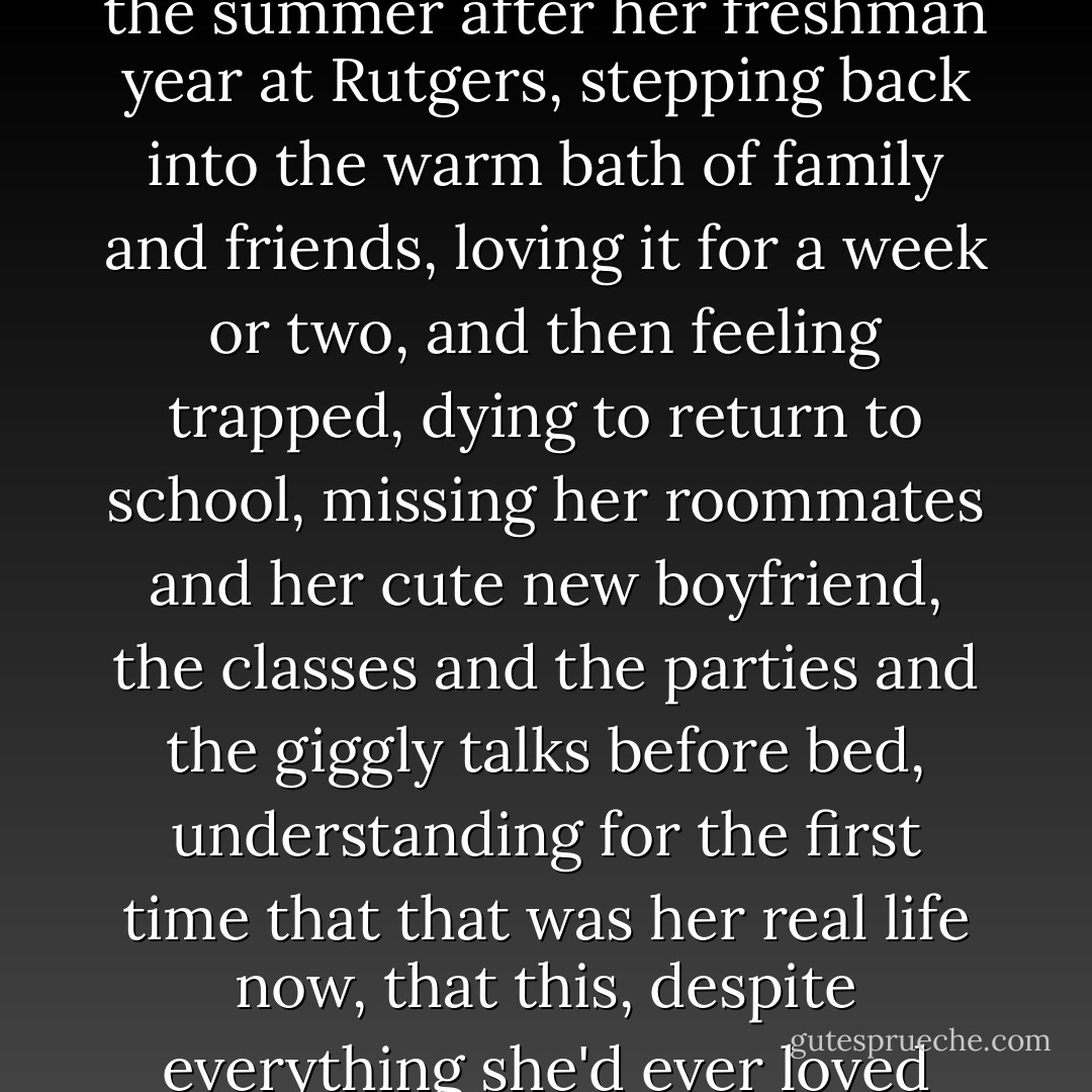 She told her therapist it reminded her of coming home the summer after her freshman year at Rutgers, stepping back into the warm bath of family and friends, loving it for a week or two, and then feeling trapped, dying to return to school, missing her roommates and her cute new boyfriend, the classes and the parties and the giggly talks before bed, understanding for the first time that <i>that</i> was her real life now, that <i>this</i>, despite everything she'd ever loved about it, was finished for good. - Tom Perrotta