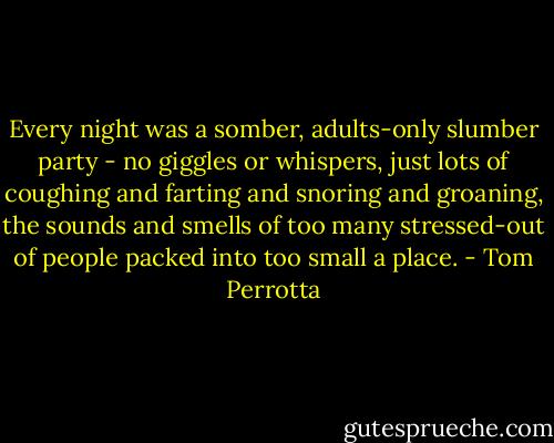 Every night was a somber, adults-only slumber party - no giggles or whispers, just lots of coughing and farting and snoring and groaning, the sounds and smells of too many stressed-out of people packed into too small a place. - Tom Perrotta