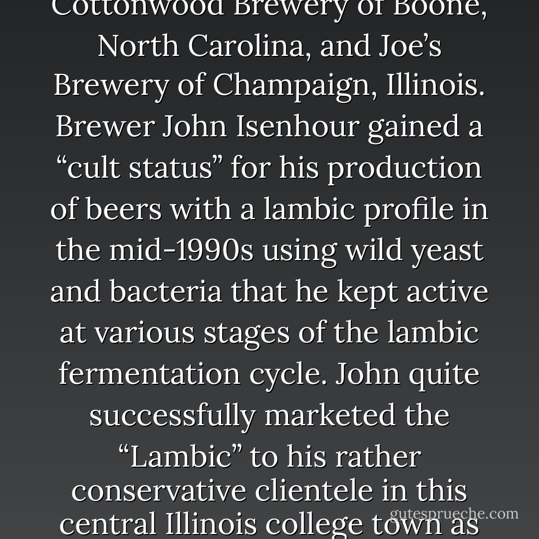 Among the early commercial adopters of wild beer were the Cottonwood Brewery of Boone, North Carolina, and Joe’s Brewery of Champaign, Illinois. Brewer John Isenhour gained a “cult status” for his production of beers with a lambic profile in the mid-1990s using wild yeast and bacteria that he kept active at various stages of the lambic fermentation cycle. John quite successfully marketed the “Lambic” to his rather conservative clientele in this central Illinois college town as “Belgian lemonade. - Jeff Sparrow