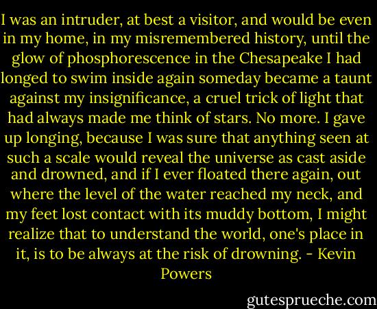 I was an intruder, at best a visitor, and would be even in my home, in my misremembered history, until the glow of phosphorescence in the Chesapeake I had longed to swim inside again someday became a taunt against my insignificance, a cruel trick of light that had always made me think of stars. No more. I gave up longing, because I was sure that anything seen at such a scale would reveal the universe as cast aside and drowned, and if I ever floated there again, out where the level of the water reached my neck, and my feet lost contact with its muddy bottom, I might realize that to understand the world, one's place in it, is to be always at the risk of drowning. - Kevin Powers