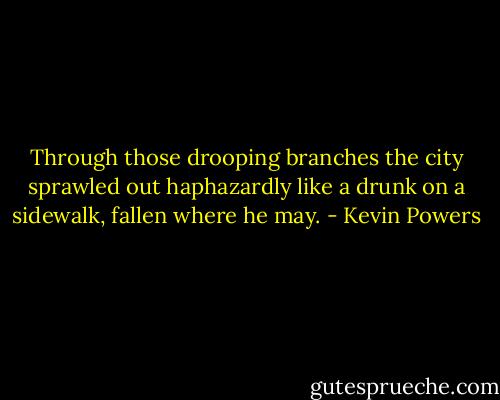 Through those drooping branches the city sprawled out haphazardly like a drunk on a sidewalk, fallen where he may. - Kevin Powers