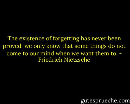 The existence of forgetting has never been proved: we only know that some things do not come to our mind when we want them to. - Friedrich Nietzsche
