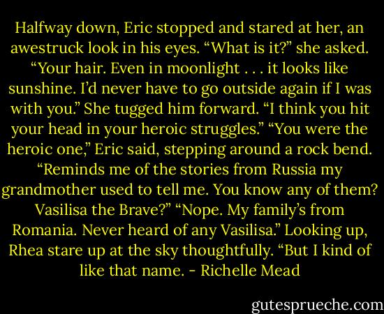 Halfway down, Eric stopped and stared at her, an awestruck look in his eyes. “What is it?” she asked.<br />“Your hair. Even in moonlight . . . it looks like sunshine. I’d never have to go outside again if I was with you.”<br />She tugged him forward. “I think you hit your head in your heroic struggles.”<br />“You were the heroic one,” Eric said, stepping around a rock bend. “Reminds me of the stories from Russia my grandmother used to tell me. You know any of them? Vasilisa the Brave?”<br />“Nope. My family’s from Romania. Never heard of any Vasilisa.” Looking up, Rhea stare up at the sky thoughtfully. “But I kind of like that name. - Richelle Mead
