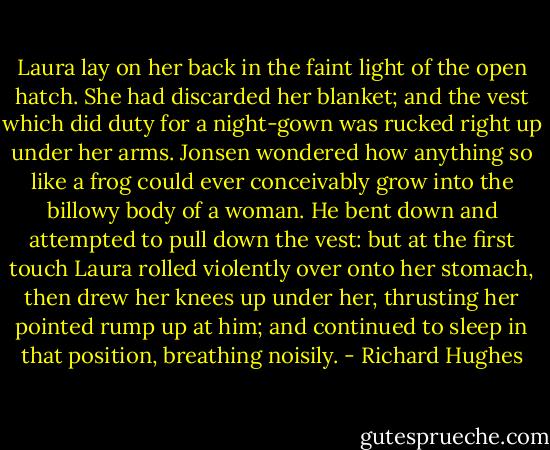 Laura lay on her back in the faint light of the open hatch. She had discarded her blanket; and the vest which did duty for a night-gown was rucked right up under her arms. Jonsen wondered how anything so like a frog could ever conceivably grow into the billowy body of a woman. He bent down and attempted to pull down the vest: but at the first touch Laura rolled violently over onto her stomach, then drew her knees up under her, thrusting her pointed rump up at him; and continued to sleep in that position, breathing noisily. - Richard Hughes