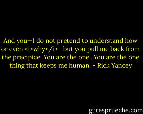 And you—I do not pretend to understand how or even <i>why</i>—but you pull me back from the precipice. You are the one...You are the one thing that keeps me human. - Rick Yancey