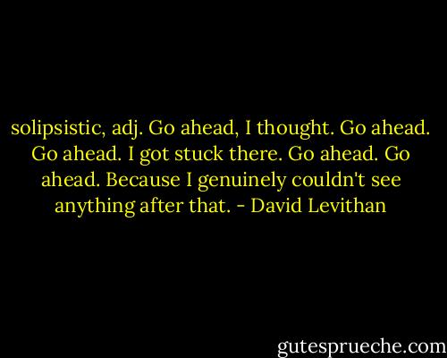 solipsistic, adj.<br />Go ahead, I thought. Go ahead. Go ahead. I got stuck there. Go ahead. Go ahead. Because I genuinely couldn't see anything after that. - David Levithan