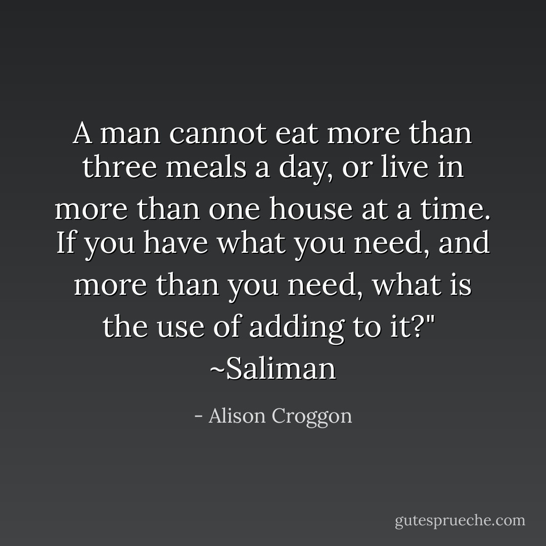 A man cannot eat more than three meals a day, or live in more than one house at a time. If you have what you need, and more than you need, what is the use of adding to it?"<br /> ~Saliman - Alison Croggon
