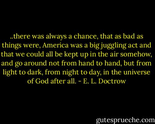 ..there was always a chance, that as bad as things were, America was a big juggling act and that we could all be kept up in the air somehow, and go around not from hand to hand, but from light to dark, from night to day, in the universe of God after all. - E. L. Doctrow