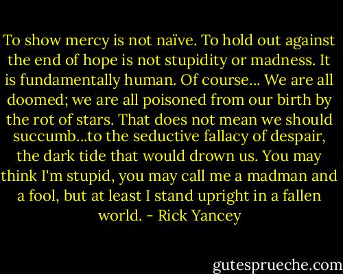 To show mercy is not naïve. To hold out against the end of hope is not stupidity or madness. It is fundamentally human. Of course... We are all doomed; we are all poisoned from our birth by the rot of stars. That does not mean we should succumb...to the seductive fallacy of despair, the dark tide that would drown us. You may think I'm stupid, you may call me a madman and a fool, but at least I stand upright in a fallen world. - Rick Yancey