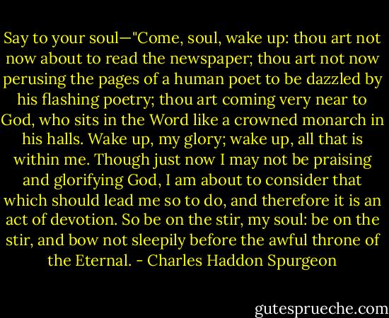 Say to your soul—"Come, soul, wake up: thou art not now about to read the newspaper; thou art not now perusing the pages of a human poet to be dazzled by his flashing poetry; thou art coming very near to God, who sits in the Word like a crowned monarch in his halls. Wake up, my glory; wake up, all that is within me. Though just now I may not be praising and glorifying God, I am about to consider that which should lead me so to do, and therefore it is an act of devotion. So be on the stir, my soul: be on the stir, and bow not sleepily before the awful throne of the Eternal. - Charles Haddon Spurgeon