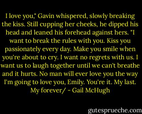 I love you," Gavin whispered, slowly breaking the kiss. Still cupping her cheeks, he dipped his head and leaned his forehead against hers. "I want to break the rules with you. Kiss you passionately every day. Make you smile when you're about to cry. I want no regrets with us. I want us to laugh together until we can't breathe and it hurts. No man will ever love you the way I'm going to love you, Emily. You're it. My last. My forever/ - Gail McHugh