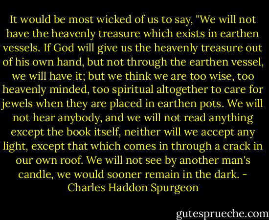 It would be most wicked of us to say, "We will not have the heavenly treasure which exists in earthen vessels. If God will give us the heavenly treasure out of his own hand, but not through the earthen vessel, we will have it; but we think we are too wise, too heavenly minded, too spiritual altogether to care for jewels when they are placed in earthen pots. We will not hear anybody, and we will not read anything except the book itself, neither will we accept any light, except that which comes in through a crack in our own roof. We will not see by another man's candle, we would sooner remain in the dark. - Charles Haddon Spurgeon