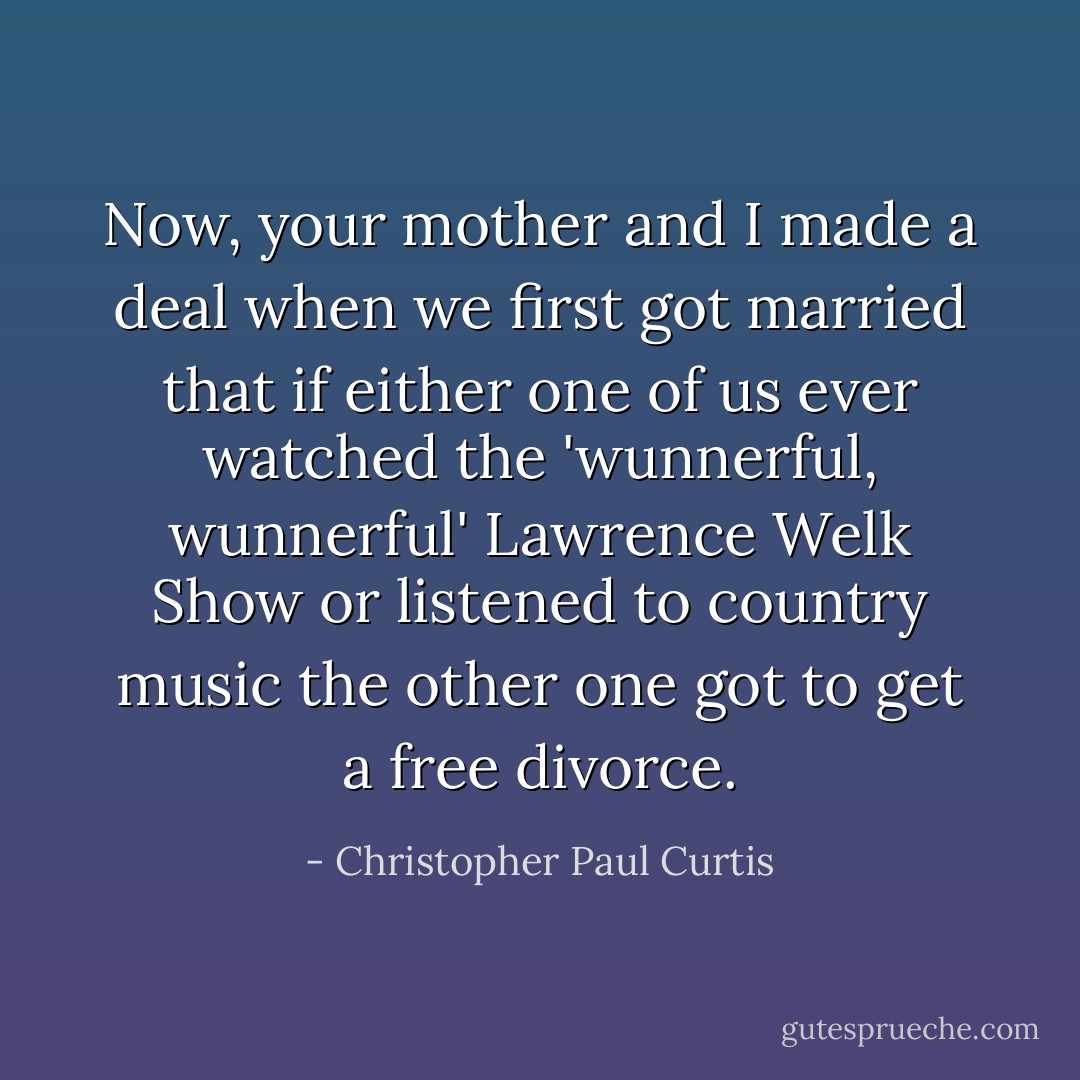 Now, your mother and I made a deal when we first got married that if either one of us ever watched the 'wunnerful, wunnerful' Lawrence Welk Show or listened to country music the other one got to get a free divorce. - Christopher Paul Curtis