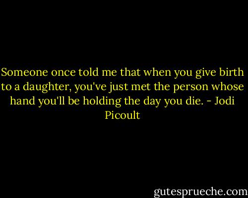 Someone once told me that when you give birth to a daughter, you've just met the person whose hand you'll be holding the day you die. - Jodi Picoult