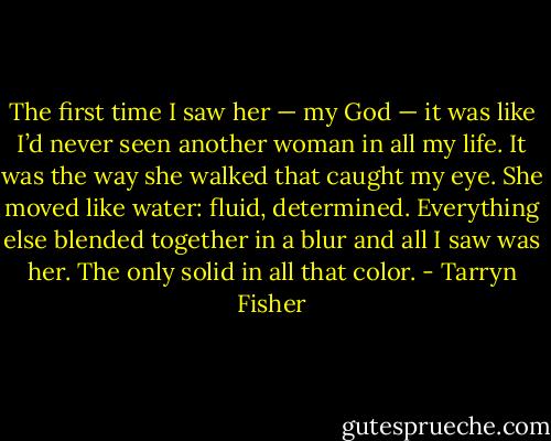 The first time I saw her — my God — it was like I’d never seen another woman in all my life. It was the way she walked that caught my eye. She moved like water: fluid, determined. Everything else blended together in a blur and all I saw was her. The only solid in all that color. - Tarryn Fisher