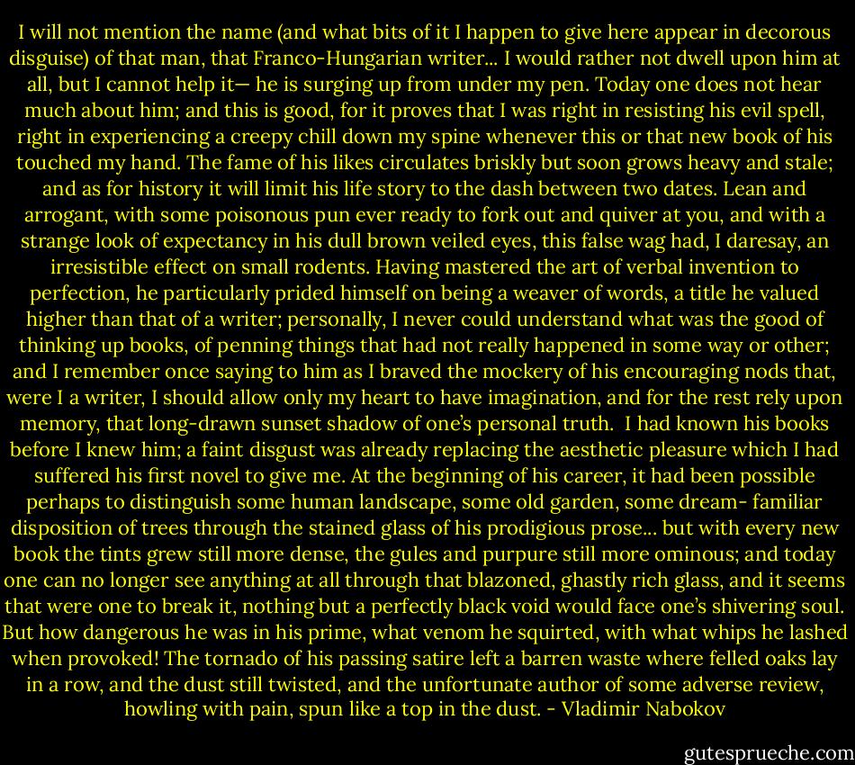 I will not mention the name (and what bits of it I happen to give here appear in decorous disguise) of that man, that Franco-Hungarian writer... I would rather not dwell upon him at all, but I cannot help it— he is surging up from under my pen. Today one does not hear much about him; and this is good, for it proves that I was right in resisting his evil spell, right in experiencing a creepy chill down my spine whenever this or that new book of his touched my hand. The fame of his likes circulates briskly but soon grows heavy and stale; and as for history it will limit his life story to the dash between two dates. Lean and arrogant, with some poisonous pun ever ready to fork out and quiver at you, and with a strange look of expectancy in his dull brown veiled eyes, this false wag had, I daresay, an irresistible effect on small rodents. Having mastered the art of verbal invention to perfection, he particularly prided himself on being a weaver of words, a title he valued higher than that of a writer; personally, I never could understand what was the good of thinking up books, of penning things that had not really happened in some way or other; and I remember once saying to him as I braved the mockery of his encouraging nods that, were I a writer, I should allow only my heart to have imagination, and for the rest rely upon memory, that long-drawn sunset shadow of one’s personal truth.<br /><br />I had known his books before I knew him; a faint disgust was already replacing the aesthetic pleasure which I had suffered his first novel to give me. At the beginning of his career, it had been possible perhaps to distinguish some human landscape, some old garden, some dream- familiar disposition of trees through the stained glass of his prodigious prose... but with every new book the tints grew still more dense, the gules and purpure still more ominous; and today one can no longer see anything at all through that blazoned, ghastly rich glass, and it seems that were one to break it, nothing but a perfectly black void would face one’s shivering soul. But how dangerous he was in his prime, what venom he squirted, with what whips he lashed when provoked! The tornado of his passing satire left a barren waste where felled oaks lay in a row, and the dust still twisted, and the unfortunate author of some adverse review, howling with pain, spun like a top in the dust. - Vladimir Nabokov