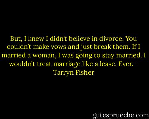 But, I knew I didn’t believe in<br />divorce. You couldn’t make vows and just break them. If I married a woman, I was going to stay married. I wouldn’t treat marriage like a lease. Ever. - Tarryn Fisher