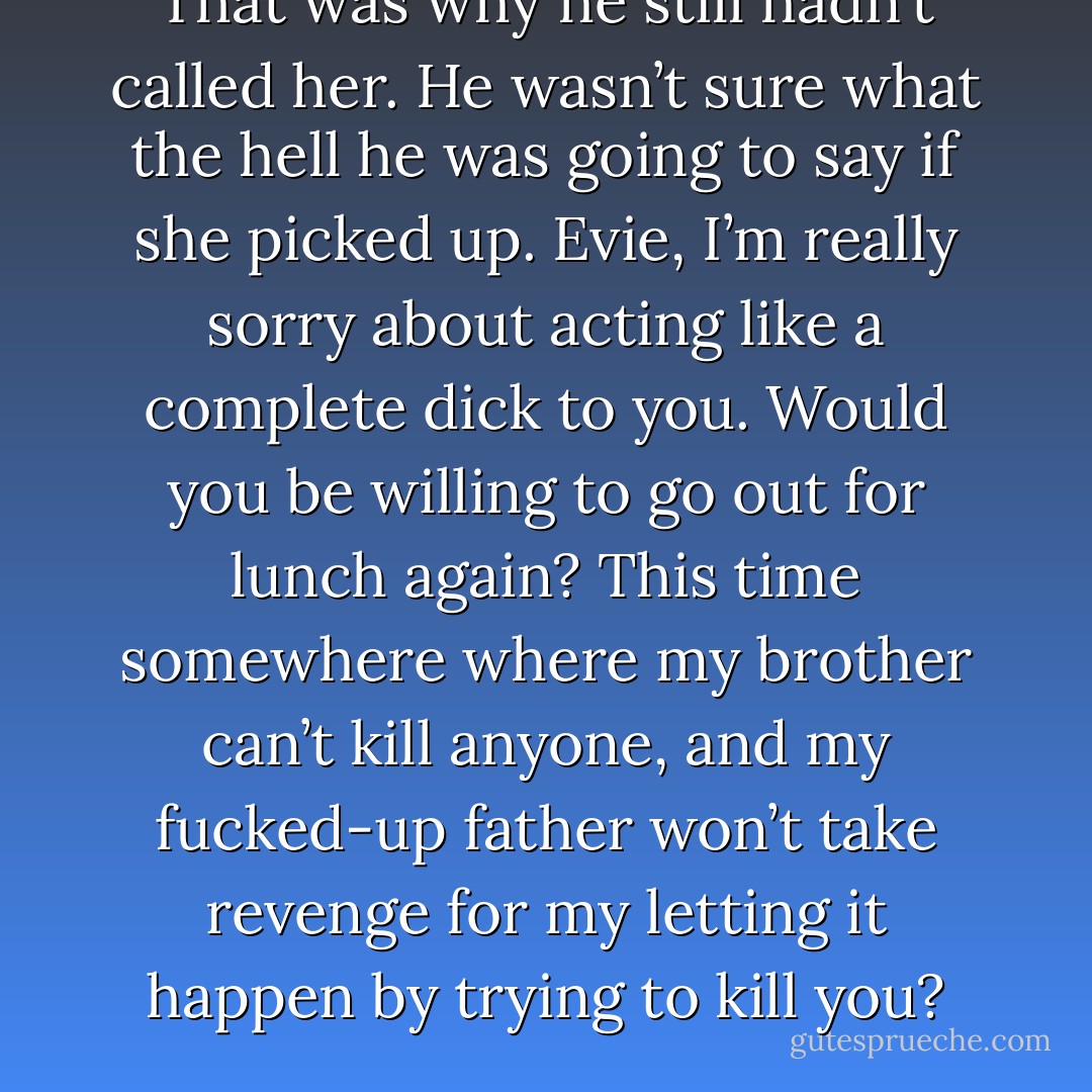 That was why he still hadn’t called her. He wasn’t sure what the hell he was going to say if she picked up. Evie, I’m really sorry about acting like a complete dick to you. Would you be willing to go out for lunch again? This time somewhere where my brother can’t kill anyone, and my fucked‐up father won’t take revenge for my letting it happen by trying to kill you? - M.A. Grant