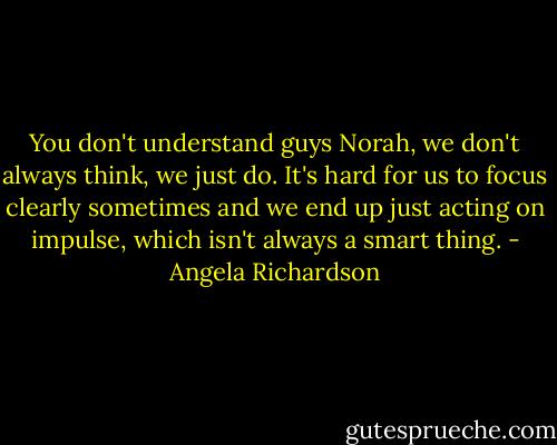 You don't understand guys Norah, we don't always think, we just do. It's hard for us to focus clearly sometimes and we end up just acting on impulse, which isn't always a smart thing. - Angela Richardson
