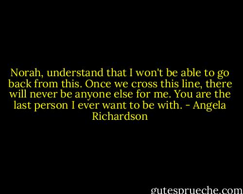 Norah, understand that I won't be able to go back from this. Once we cross this line, there will never be anyone else for me. You are the last person I ever want to be with. - Angela Richardson