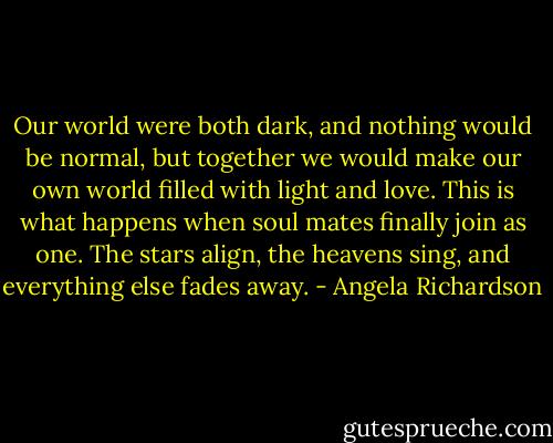 Our world were both dark, and nothing would be normal, but together we would make our own world filled with light and love. This is what happens when soul mates finally join as one. The stars align, the heavens sing, and everything else fades away. - Angela Richardson