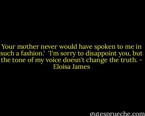 Your mother never would have spoken to me in such a fashion.'<br /><br />'I'm sorry to disappoint you, but the tone of my voice doesn't change the truth. - Eloisa James